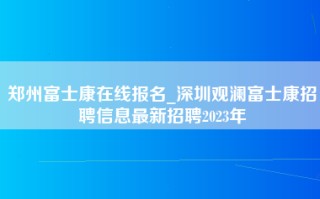 郑州富士康在线报名_深圳观澜富士康招聘信息最新招聘2023年