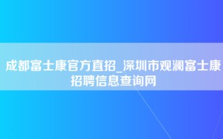 成都富士康官方直招_深圳市观澜富士康招聘信息查询网