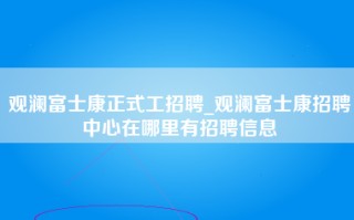 观澜富士康正式工招聘_观澜富士康招聘中心在哪里有招聘信息