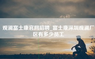 观澜富士康官网招聘_富士康深圳观澜厂区有多少员工