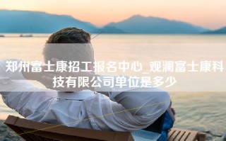 郑州富士康招工报名中心_观澜富士康科技有限公司单位是多少