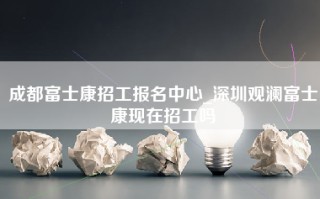 成都富士康招工报名中心_深圳观澜富士康现在招工吗