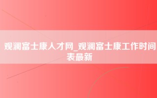 观澜富士康人才网_观澜富士康工作时间表最新