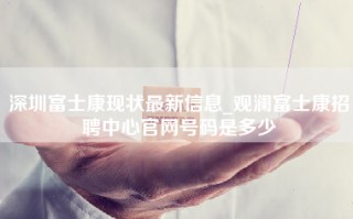 深圳富士康现状最新信息_观澜富士康招聘中心官网号码是多少