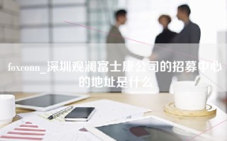 foxconn_深圳观澜富士康公司的招募中心的地址是什么
