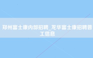 郑州富士康内部招聘_龙华富士康招聘普工信息