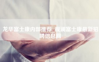龙华富士康内部推荐_观澜富士康最新招聘信息网