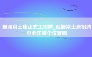 观澜富士康正式工招聘_观澜富士康招聘中心在哪个位置啊