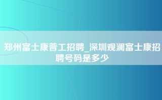 郑州富士康普工招聘_深圳观澜富士康招聘号码是多少