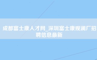 成都富士康人才网_深圳富士康观澜厂招聘信息最新