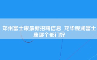 郑州富士康最新招聘信息_龙华观澜富士康哪个部门好