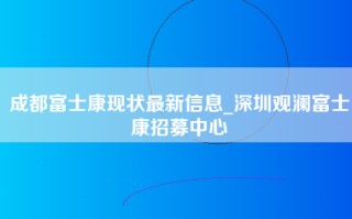 成都富士康现状最新信息_深圳观澜富士康招募中心