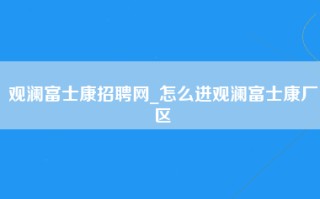 观澜富士康招聘网_怎么进观澜富士康厂区