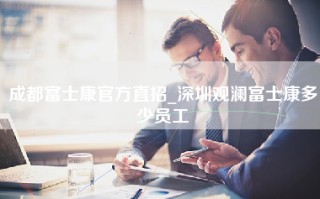 成都富士康官方直招_深圳观澜富士康多少员工