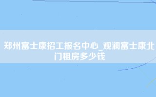 郑州富士康招工报名中心_观澜富士康北门租房多少钱