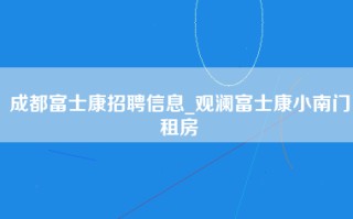 成都富士康招聘信息_观澜富士康小南门租房