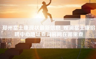 郑州富士康现状最新信息_观澜富士康招聘中心地址查询官网在哪里查