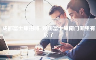 成都富士康招聘_观澜富士康南门哪里有房子