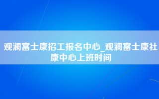 观澜富士康招工报名中心_观澜富士康社康中心上班时间