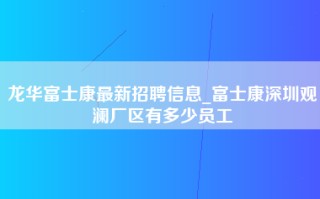 龙华富士康最新招聘信息_富士康深圳观澜厂区有多少员工