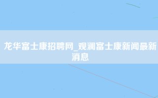 龙华富士康招聘网_观澜富士康新闻最新消息