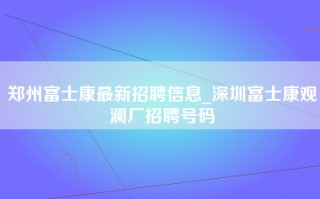 郑州富士康最新招聘信息_深圳富士康观澜厂招聘号码