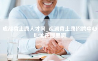 成都富士康人才网_观澜富士康招聘中心地址在哪里啊