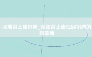 深圳富士康招聘_观澜富士康在哪招聘的啊最新