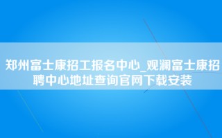 郑州富士康招工报名中心_观澜富士康招聘中心地址查询官网下载安装