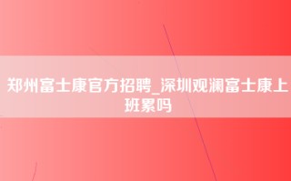 郑州富士康官方招聘_深圳观澜富士康上班累吗