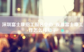 深圳富士康招工报名中心_观澜富士康工作怎么样知乎