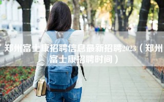 郑州富士康招聘信息最新招聘2023（郑州富士康招聘时间）
