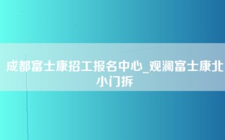 成都富士康招工报名中心_观澜富士康北小门拆