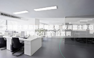 深圳富士康最新招聘信息_观澜富士康招聘中心在哪个位置啊