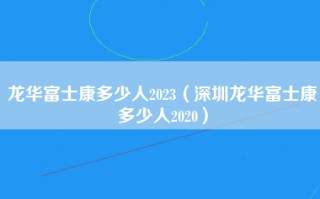 龙华富士康多少人2023（深圳龙华富士康多少人2020）