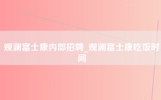 观澜富士康内部招聘_观澜富士康吃饭时间