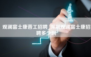 观澜富士康普工招聘_深圳观澜富士康招聘多少啊