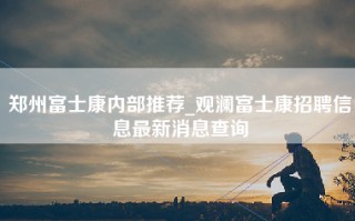 郑州富士康内部推荐_观澜富士康招聘信息最新消息查询