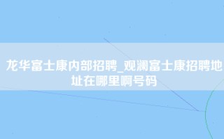 龙华富士康内部招聘_观澜富士康招聘地址在哪里啊号码