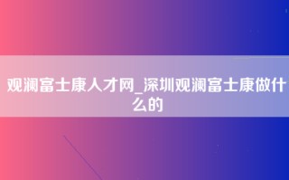 观澜富士康人才网_深圳观澜富士康做什么的