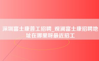 深圳富士康普工招聘_观澜富士康招聘地址在哪里呀最近招工