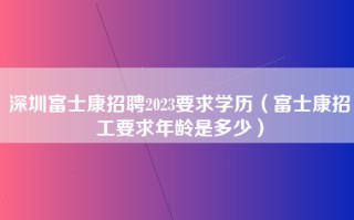 深圳富士康招聘2023要求学历（富士康招工要求年龄是多少）
