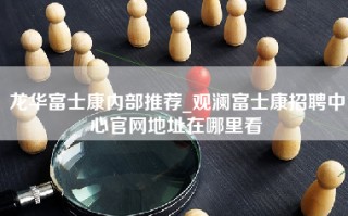 龙华富士康内部推荐_观澜富士康招聘中心官网地址在哪里看