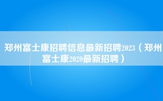 郑州富士康招聘信息最新招聘2023（郑州富士康2020最新招聘）