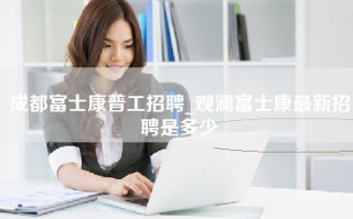 成都富士康普工招聘_观澜富士康最新招聘是多少