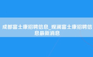 成都富士康招聘信息_观澜富士康招聘信息最新消息