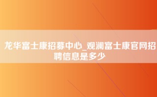 龙华富士康招募中心_观澜富士康官网招聘信息是多少