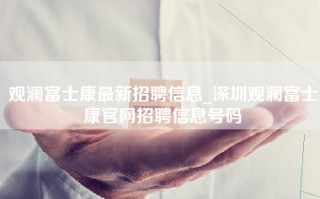 观澜富士康最新招聘信息_深圳观澜富士康官网招聘信息号码