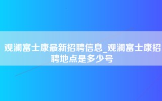 观澜富士康最新招聘信息_<strong>观澜富士康招聘地点</strong>是多少号