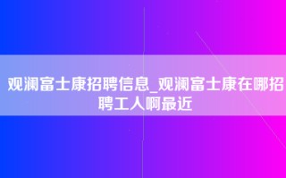 观澜富士康招聘信息_观澜富士康在哪招聘工人啊最近